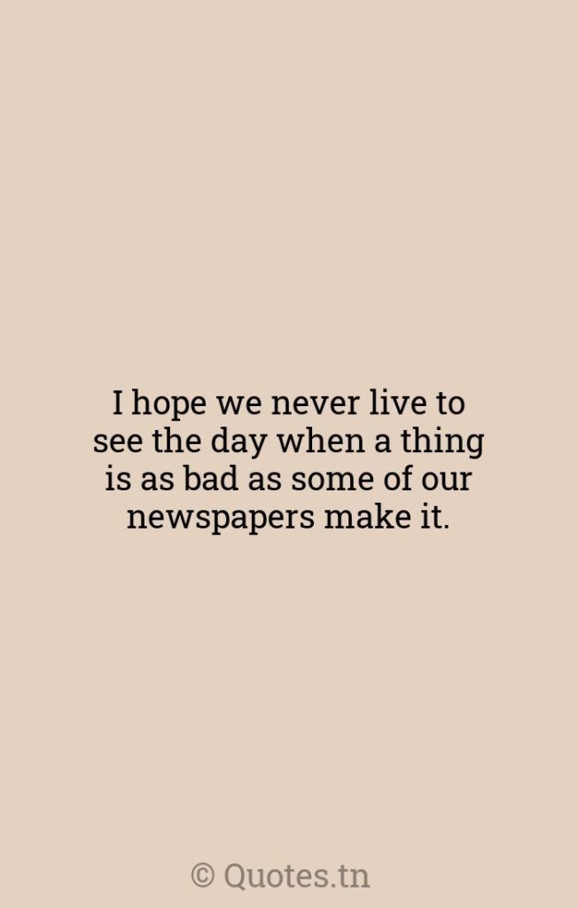 I hope we never live to see the day when a thing is as bad as some of our newspapers make it. - Journalism Quotes by Will Rogers