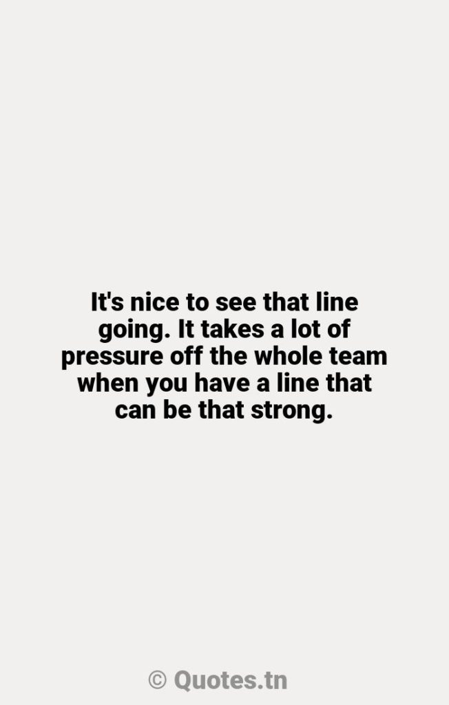 It's nice to see that line going. It takes a lot of pressure off the whole team when you have a line that can be that strong. - Line Quotes by Wayne Gretzky