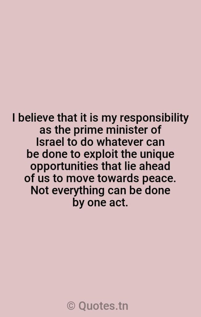 I believe that it is my responsibility as the prime minister of Israel to do whatever can be done to exploit the unique opportunities that lie ahead of us to move towards peace. Not everything can be done by one act. - Lying Quotes by Yitzhak Rabin