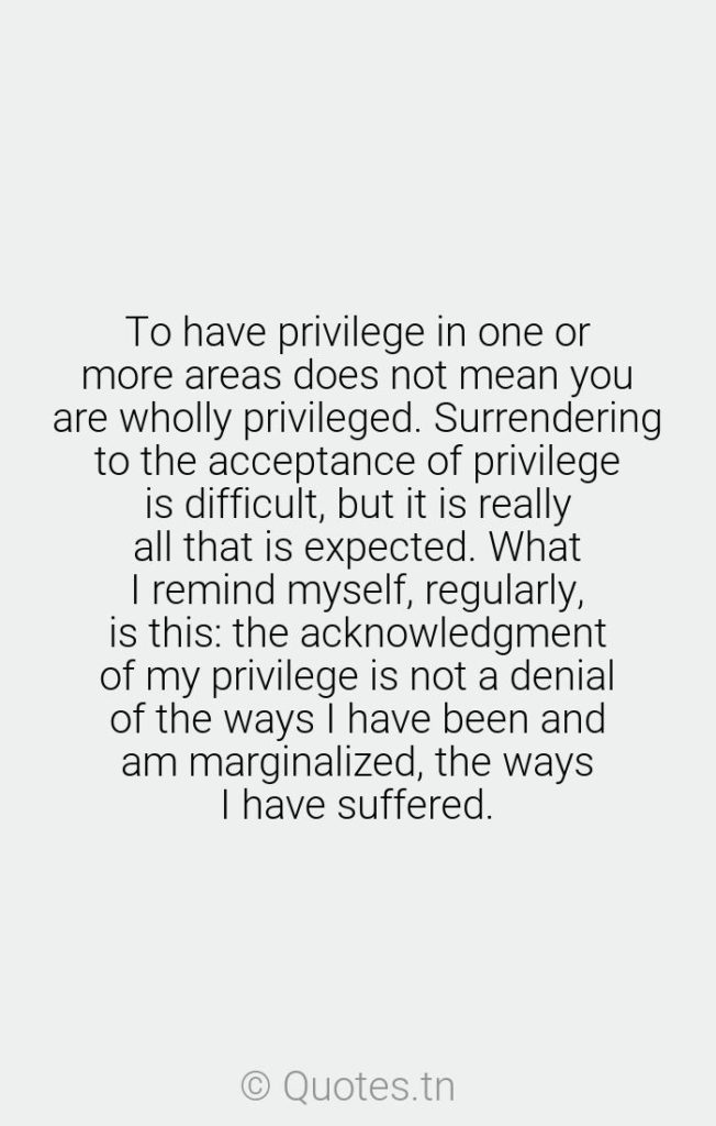 To have privilege in one or more areas does not mean you are wholly privileged. Surrendering to the acceptance of privilege is difficult