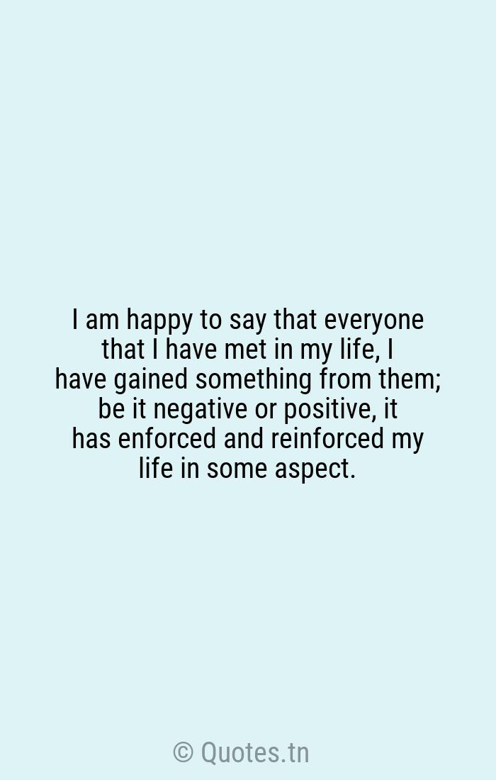 I Am Happy To Say That Everyone That I Have Met In My Life I Have Gained Something From Them Be It Negative Or Positive It Has Enforced And Reinforced My Life