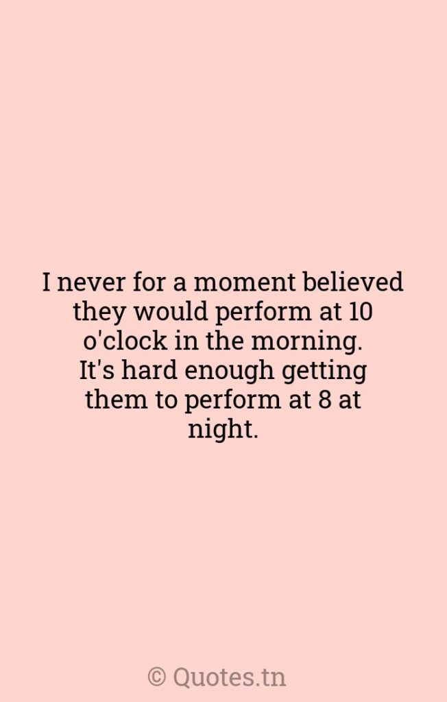 I never for a moment believed they would perform at 10 o'clock in the morning. It's hard enough getting them to perform at 8 at night. - Moments Quotes by Rudolf Bing