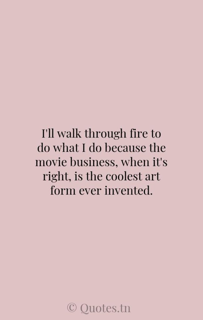 I'll walk through fire to do what I do because the movie business