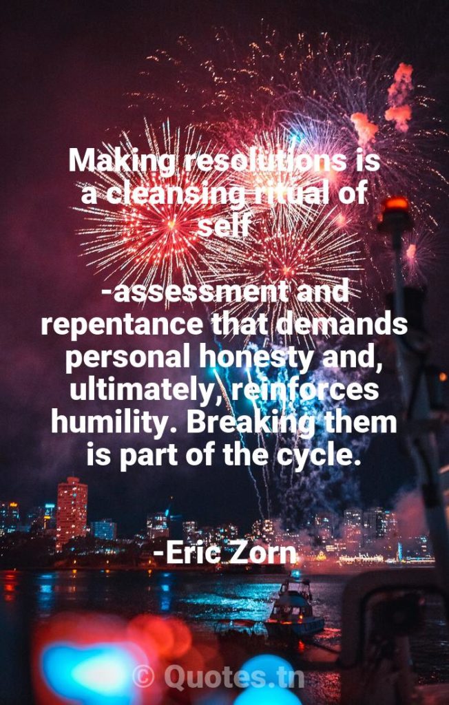 Making resolutions is a cleansing ritual of self-assessment and repentance that demands personal honesty and, ultimately, reinforces humility. Breaking them is part of the cycle. -Eric Zorn - New Year Quotes by