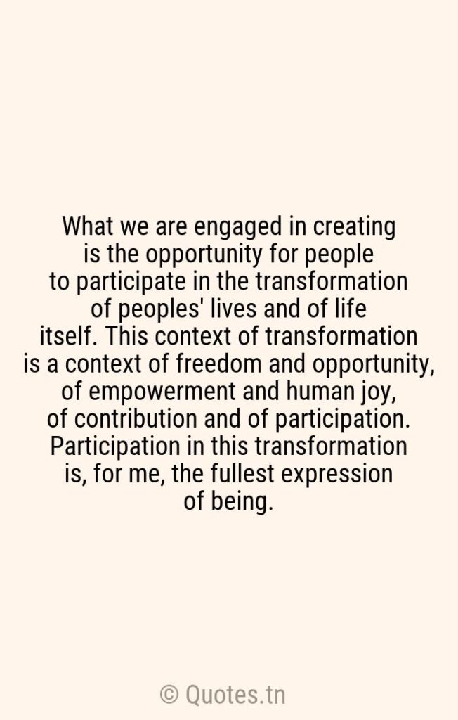 What we are engaged in creating is the opportunity for people to participate in the transformation of peoples' lives and of life itself. This context of transformation is a context of freedom and opportunity