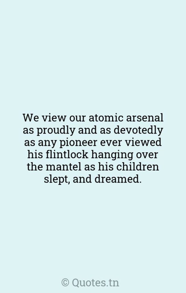 We view our atomic arsenal as proudly and as devotedly as any pioneer ever viewed his flintlock hanging over the mantel as his children slept