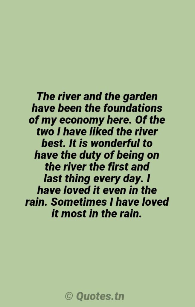 The river and the garden have been the foundations of my economy here. Of the two I have liked the river best. It is wonderful to have the duty of being on the river the first and last thing every day. I have loved it even in the rain. Sometimes I have loved it most in the rain. - Rain Quotes by Wendell Berry