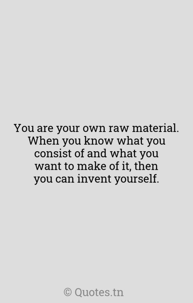 You are your own raw material. When you know what you consist of and what you want to make of it