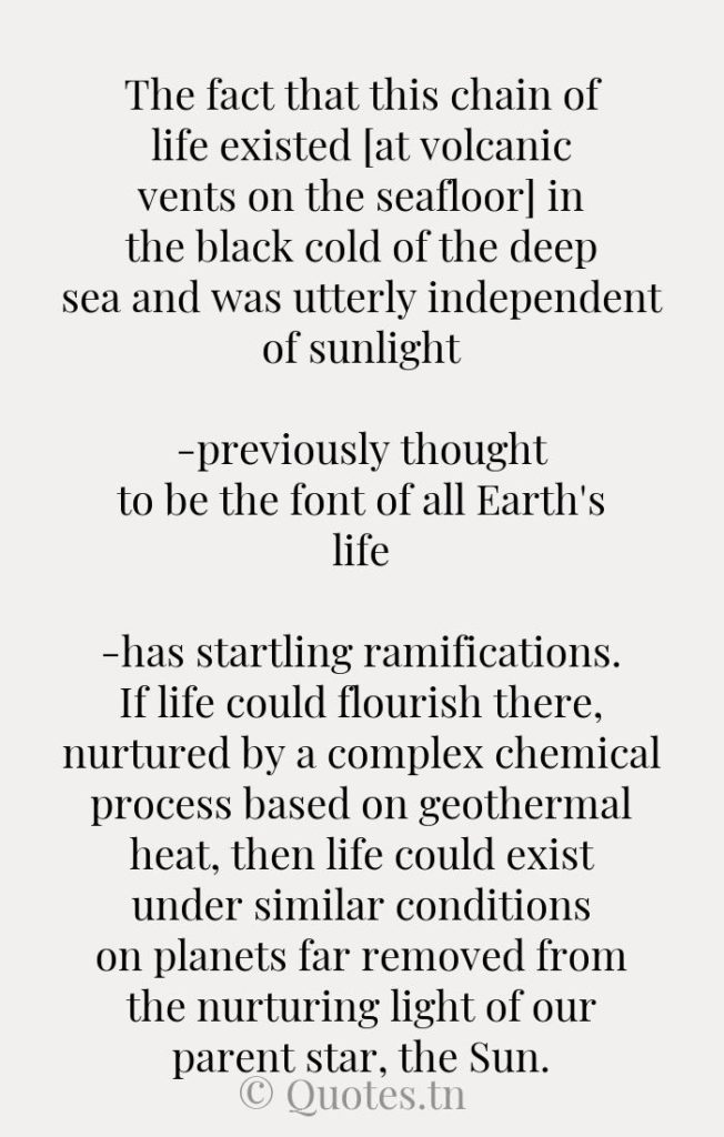 The fact that this chain of life existed [at volcanic vents on the seafloor] in the black cold of the deep sea and was utterly independent of sunlight-previously thought to be the font of all Earth's life-has startling ramifications. If life could flourish there
