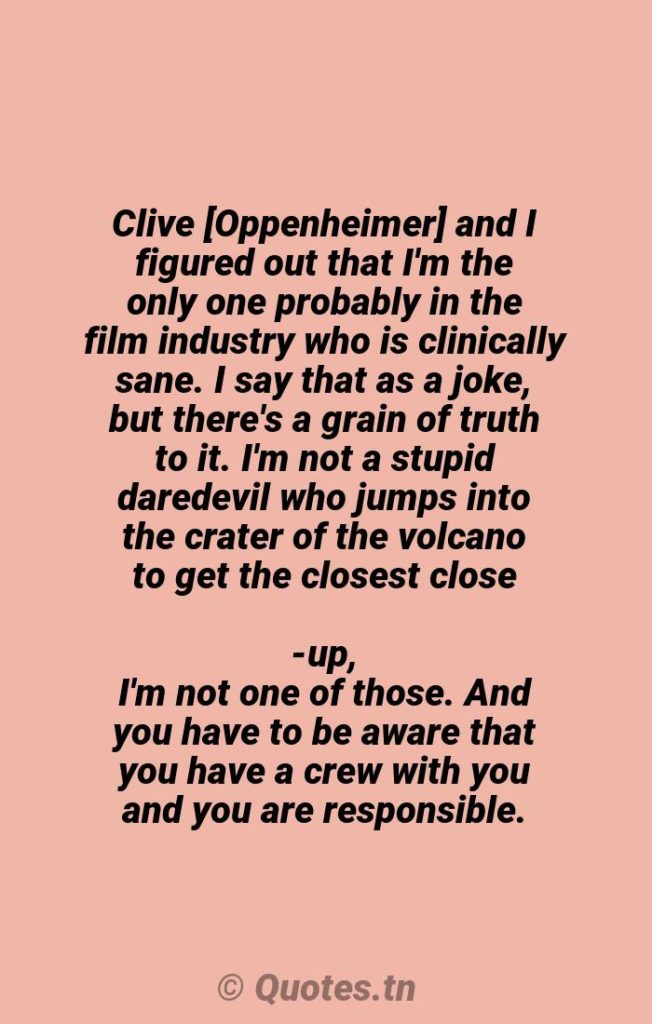 Clive [Oppenheimer] and I figured out that I'm the only one probably in the film industry who is clinically sane. I say that as a joke