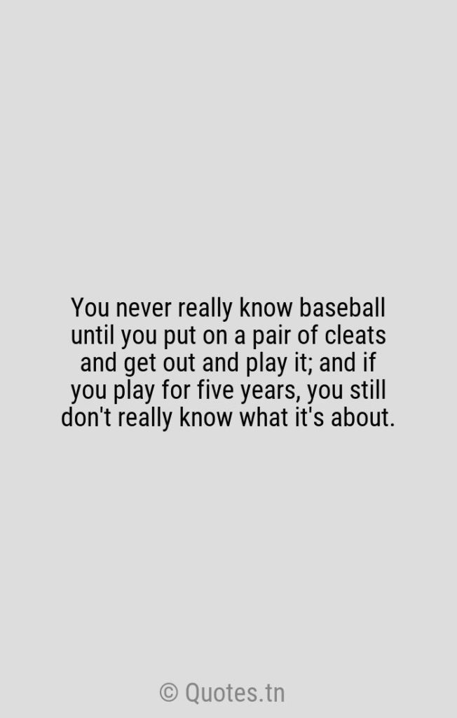 You never really know baseball until you put on a pair of cleats and get out and play it; and if you play for five years