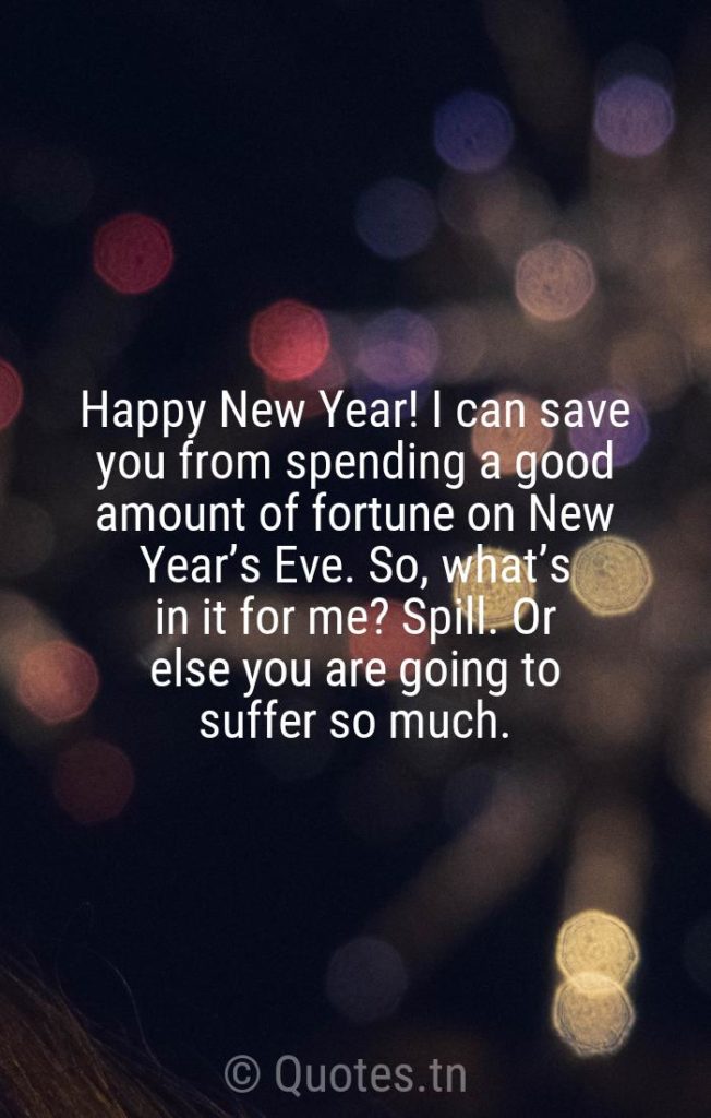 Happy New Year! I can save you from spending a good amount of fortune on New Year’s Eve. So, what’s in it for me? Spill. Or else you are going to suffer so much. - funny new year quotes by